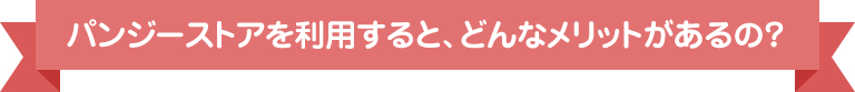 パンジーストアを利用すると、どんなメリットがあるの？
